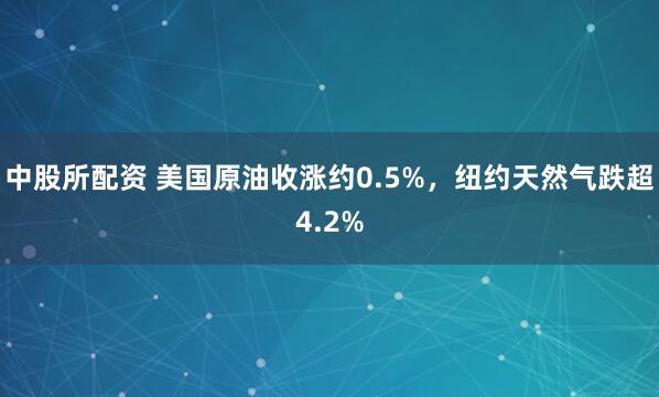 中股所配资 美国原油收涨约0.5%，纽约天然气跌超4.2%