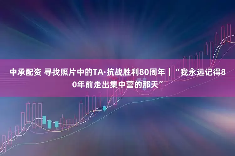 中承配资 寻找照片中的TA·抗战胜利80周年｜“我永远记得80年前走出集中营的那天”