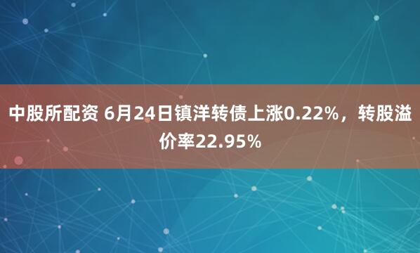 中股所配资 6月24日镇洋转债上涨0.22%，转股溢价率22.95%