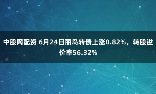 中股网配资 6月24日丽岛转债上涨0.82%，转股溢价率56.32%