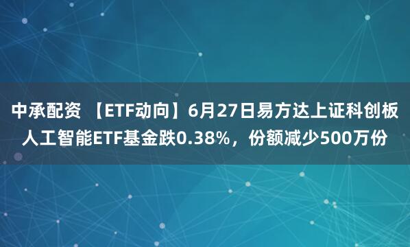 中承配资 【ETF动向】6月27日易方达上证科创板人工智能ETF基金跌0.38%，份额减少500万份