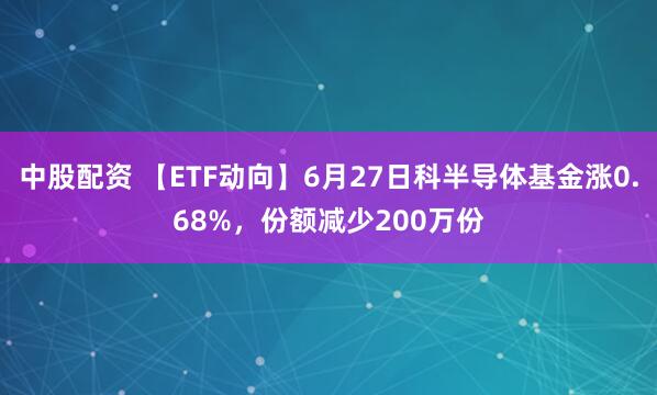 中股配资 【ETF动向】6月27日科半导体基金涨0.68%，份额减少200万份