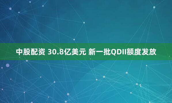 中股配资 30.8亿美元 新一批QDII额度发放