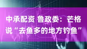 中承配资 鲁政委：芒格说“去鱼多的地方钓鱼”