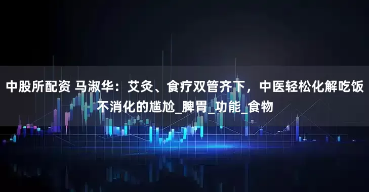 中股所配资 马淑华：艾灸、食疗双管齐下，中医轻松化解吃饭不消化的尴尬_脾胃_功能_食物