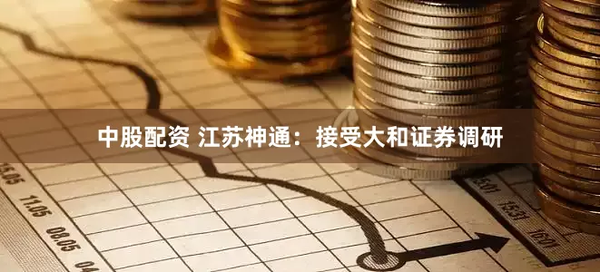 中股配资 江苏神通：接受大和证券调研