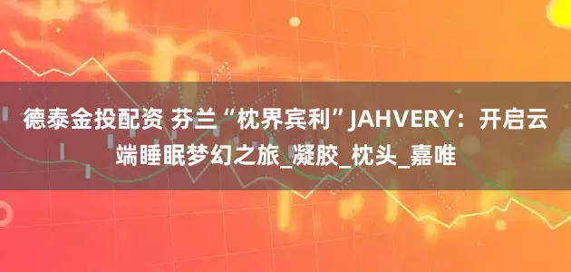 德泰金投配资 芬兰“枕界宾利”JAHVERY：开启云端睡眠梦幻之旅_凝胶_枕头_嘉唯