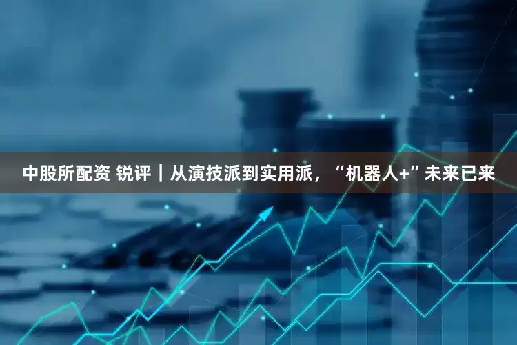 中股所配资 锐评｜从演技派到实用派，“机器人+”未来已来