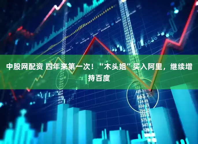 中股网配资 四年来第一次！“木头姐”买入阿里，继续增持百度