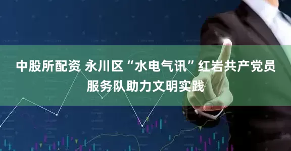 中股所配资 永川区“水电气讯”红岩共产党员服务队助力文明实践