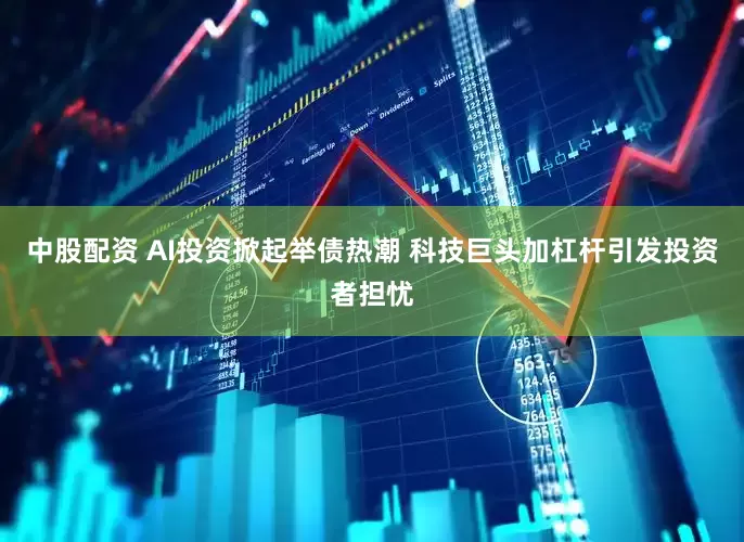 中股配资 AI投资掀起举债热潮 科技巨头加杠杆引发投资者担忧